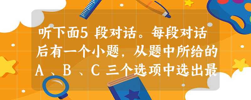 听下面5段对话。每段对话后有一个小题,从题中所给的A、B、C三个选项中选出最佳选项,并标在试卷的相应位置。听完每段对话后,你都有10秒钟时间来回答 听下面5段对话。每段对话后有一个小题,从题中所给的A、B、C三个选项中选出最佳选项,并标在试卷的相应位置。听完每段对话后,你都有10秒钟时间来回答