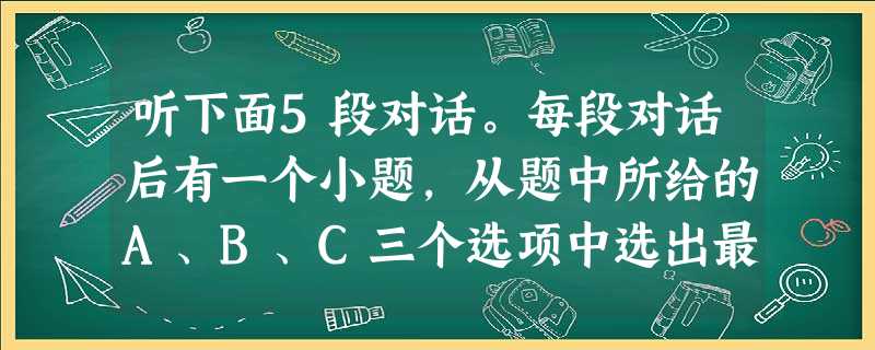 听下面5段对话。每段对话后有一个小题,从题中所给的A、B、C三个选项中选出最佳选项,并标在试卷的相应位置。听完每段对话,你都有10秒钟的时间来回答 听下面5段对话。每段对话后有一个小题,从题中所给的A、B、C三个选项中选出最佳选项,并标在试卷的相应位置。听完每段对话,你都有10秒钟的时间来回答