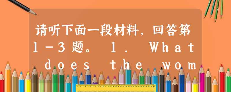 请听下面一段材料,回答第1-3题。 1. What does the woman want to know?A. The best 请听下面一段材料,回答第1-3题。 1. What does the woman want to know?A. The best