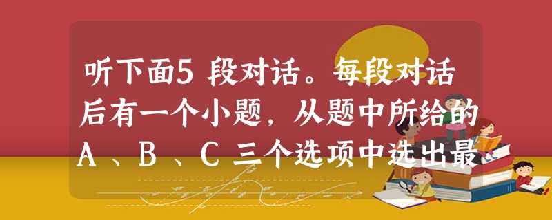 听下面5段对话。每段对话后有一个小题,从题中所给的A、B、C三个选项中选出最佳选项,并标在试卷的相应位置。听完每段对话后,你都有10秒钟的时间来回 听下面5段对话。每段对话后有一个小题,从题中所给的A、B、C三个选项中选出最佳选项,并标在试卷的相应位置。听完每段对话后,你都有10秒钟的时间来回