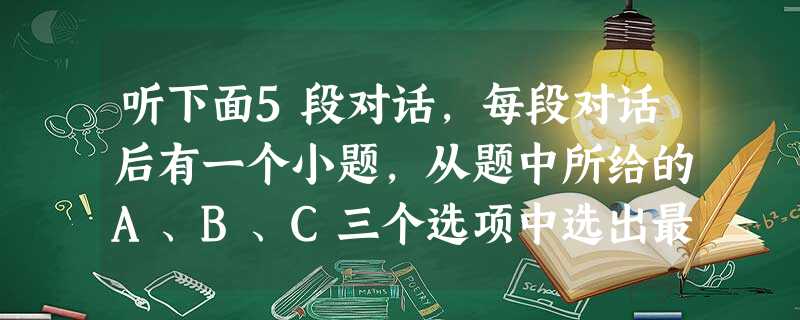 听下面5段对话,每段对话后有一个小题,从题中所给的A、B、C三个选项中选出最佳选项,并标在试卷的相应位置。听完每段对话后,你都有10秒钟的时间来回 听下面5段对话,每段对话后有一个小题,从题中所给的A、B、C三个选项中选出最佳选项,并标在试卷的相应位置。听完每段对话后,你都有10秒钟的时间来回