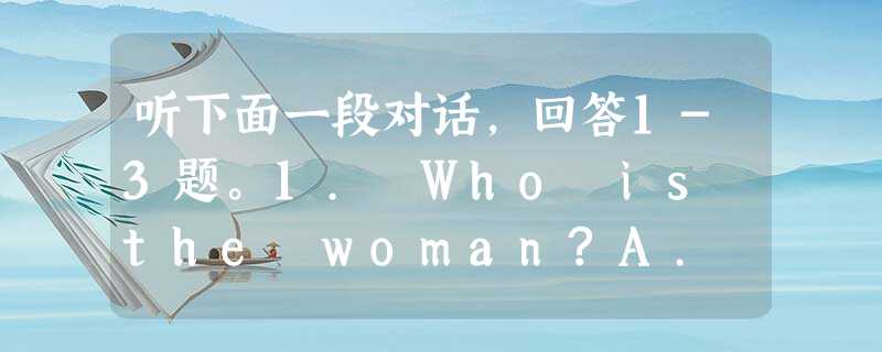 听下面一段对话,回答1-3题。1. Who is the woman?A. A train conductor.B. A ticke 听下面一段对话,回答1-3题。1. Who is the woman?A. A train conductor.B. A ticke
