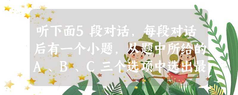 听下面5段对话,每段对话后有一个小题,从题中所给的A、B、C三个选项中选出最佳选项,并标在试卷的相应位置.听完每段对话后,你都有10秒钟的时间来回 听下面5段对话,每段对话后有一个小题,从题中所给的A、B、C三个选项中选出最佳选项,并标在试卷的相应位置.听完每段对话后,你都有10秒钟的时间来回