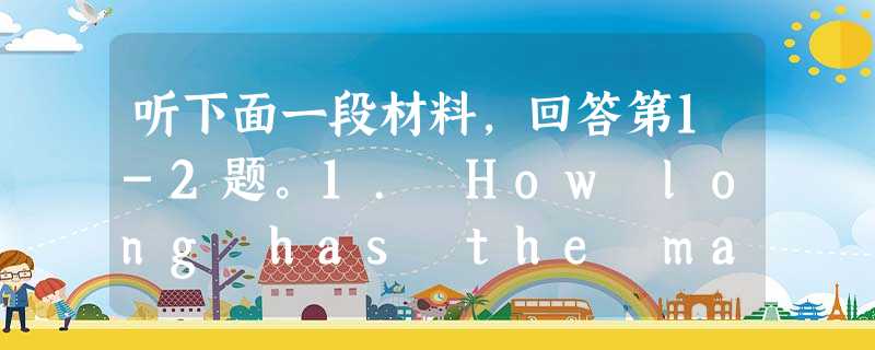 听下面一段材料,回答第1-2题。1. How long has the man been working in the company? 听下面一段材料,回答第1-2题。1. How long has the man been working in the company?