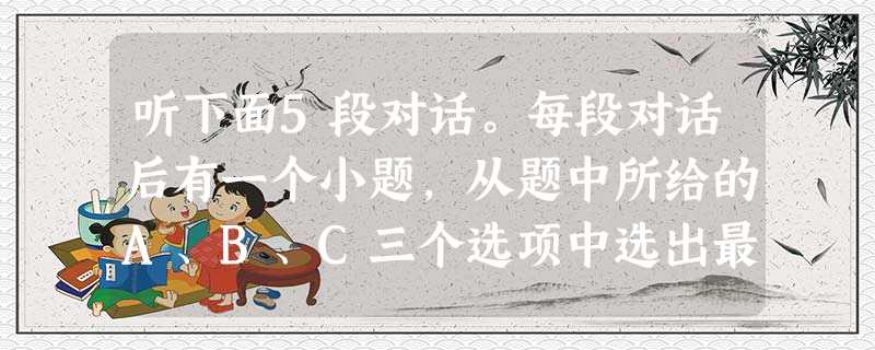 听下面5段对话。每段对话后有一个小题,从题中所给的A、B、C三个选项中选出最佳选项,并标在试卷的相应位置。听完每段对话后,你都有10秒钟的时间来回 听下面5段对话。每段对话后有一个小题,从题中所给的A、B、C三个选项中选出最佳选项,并标在试卷的相应位置。听完每段对话后,你都有10秒钟的时间来回