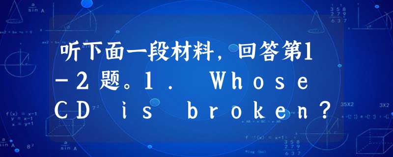 听下面一段材料,回答第1-2题。1. Whose CD is broken?A. Kathy’s.B. Mum's.C. Jack' 听下面一段材料,回答第1-2题。1. Whose CD is broken?A. Kathy’s.B. Mum's.C. Jack'