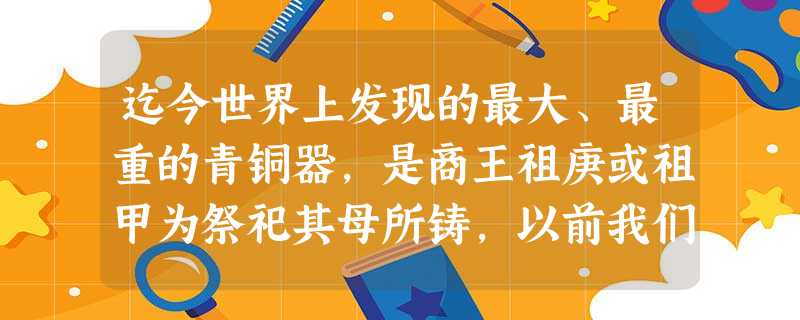迄今世界上发现的最大、最重的青铜器，是商王祖庚或祖甲为祭祀其母所铸，以前我们称之为“司母戊鼎”。后来一些专家根据大量甲骨文解读，认为商代的字体比较自由，正