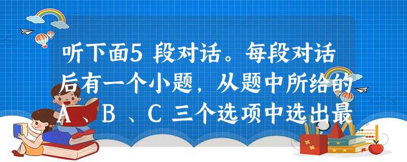 听下面5段对话。每段对话后有一个小题,从题中所给的A、B、C三个选项中选出最佳选项。听完每段对话后,你都有10秒钟的时间来回答有关小题和阅读下一小 听下面5段对话。每段对话后有一个小题,从题中所给的A、B、C三个选项中选出最佳选项。听完每段对话后,你都有10秒钟的时间来回答有关小题和阅读下一小