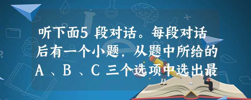 听下面5段对话。每段对话后有一个小题,从题中所给的A、B、C三个选项中选出最佳选项,并标在试卷的相应位置。听完每段对话后,你都有10秒钟的时间来回 听下面5段对话。每段对话后有一个小题,从题中所给的A、B、C三个选项中选出最佳选项,并标在试卷的相应位置。听完每段对话后,你都有10秒钟的时间来回