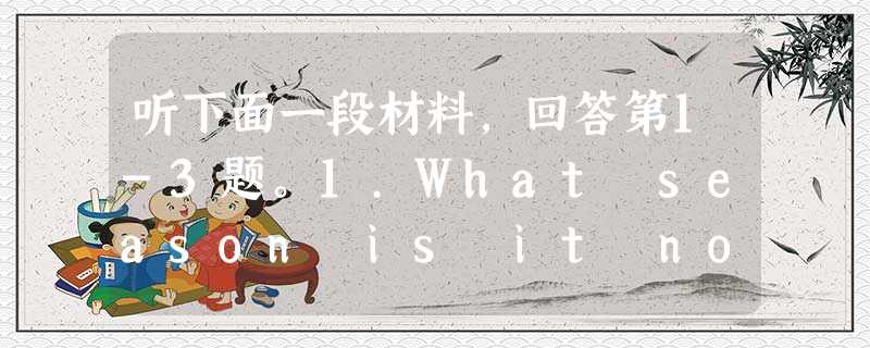 听下面一段材料,回答第1-3题。1.What season is it now?A. Autumn.B. Spring.C. Sum 听下面一段材料,回答第1-3题。1.What season is it now?A. Autumn.B. Spring.C. Sum