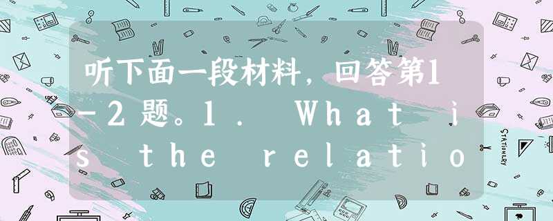 听下面一段材料,回答第1-2题。1. What is the relationship between the speakers?A 听下面一段材料,回答第1-2题。1. What is the relationship between the speakers?A