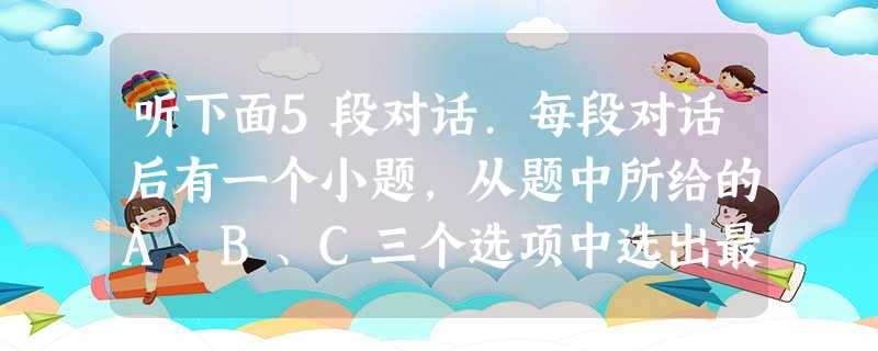 听下面5段对话.每段对话后有一个小题,从题中所给的A、B、C三个选项中选出最佳选项,并标在试卷的相应位置。听完每段对话后,你都有10秒钟的时间来回 听下面5段对话.每段对话后有一个小题,从题中所给的A、B、C三个选项中选出最佳选项,并标在试卷的相应位置。听完每段对话后,你都有10秒钟的时间来回