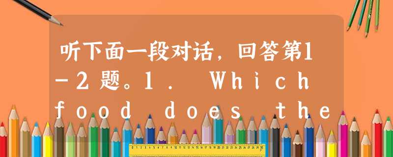 听下面一段对话,回答第1-2题。1. Which food does the woman like probably?___________ 听下面一段对话,回答第1-2题。1. Which food does the woman like probably?___________