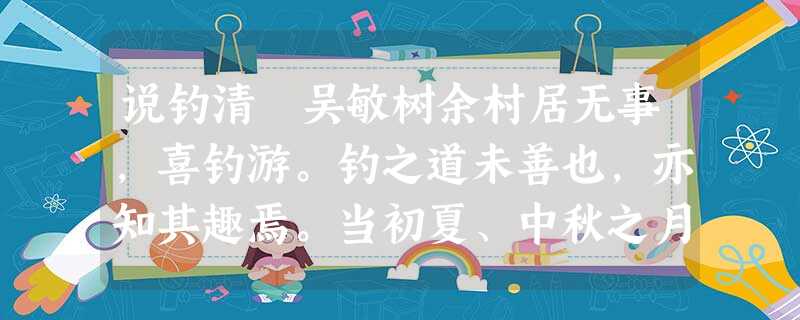说钓清 吴敏树余村居无事,喜钓游。钓之道未善也,亦知其趣焉。当初夏、中秋之月,蚤食后出门,而望见村中塘水,晴碧泛然,疾理钓丝,持 说钓清 吴敏树余村居无事,喜钓游。钓之道未善也,亦知其趣焉。当初夏、中秋之月,蚤食后出门,而望见村中塘水,晴碧泛然,疾理钓丝,持