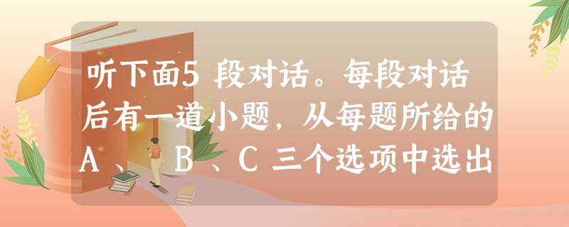 听下面5段对话。每段对话后有一道小题,从每题所给的A、 B、C三个选项中选出最佳选项。听完每段对话后,你将有10秒钟的时间来回答有关小题和每 听下面5段对话。每段对话后有一道小题,从每题所给的A、 B、C三个选项中选出最佳选项。听完每段对话后,你将有10秒钟的时间来回答有关小题和每