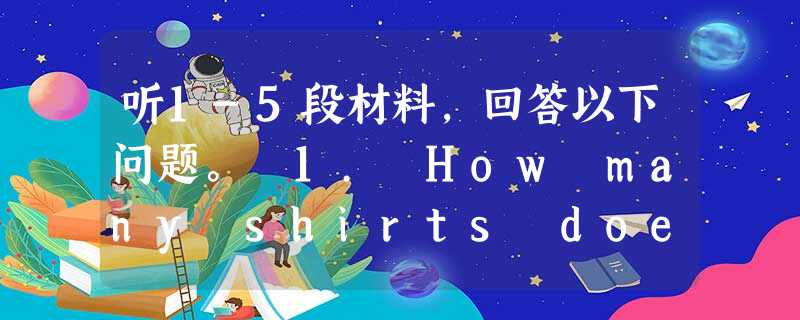 听1-5段材料,回答以下问题。 1. How many shirts does the man have? A. 5 B. 6 C. 7 2. 听1-5段材料,回答以下问题。 1. How many shirts does the man have? A. 5 B. 6 C. 7 2.