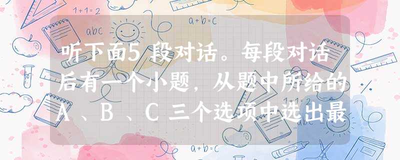 听下面5段对话。每段对话后有一个小题,从题中所给的A、B、C三个选项中选出最佳选项,并标在试卷的相应位置。听完每段对话后,你都有10秒钟的时间来回答有关 听下面5段对话。每段对话后有一个小题,从题中所给的A、B、C三个选项中选出最佳选项,并标在试卷的相应位置。听完每段对话后,你都有10秒钟的时间来回答有关