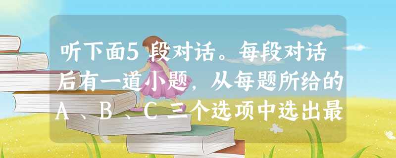 听下面5段对话。每段对话后有一道小题,从每题所给的A、B、C三个选项中选出最佳选项。听完每段对话后,你将有10秒钟的时间回答有关小题和每段 听下面5段对话。每段对话后有一道小题,从每题所给的A、B、C三个选项中选出最佳选项。听完每段对话后,你将有10秒钟的时间回答有关小题和每段
