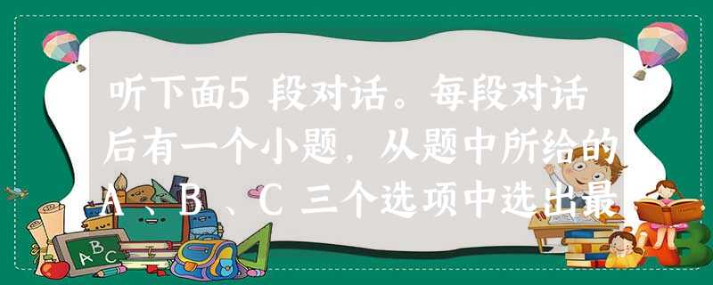 听下面5段对话。每段对话后有一个小题,从题中所给的A、B、C三个选项中选出最佳选项,并标在试卷的相应位置。听完每段对话后,你都有10秒钟的时间来回答有 听下面5段对话。每段对话后有一个小题,从题中所给的A、B、C三个选项中选出最佳选项,并标在试卷的相应位置。听完每段对话后,你都有10秒钟的时间来回答有