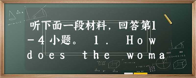 听下面一段材料,回答第1-4小题。 1. How does the woman feel at the beginning of the conver 听下面一段材料,回答第1-4小题。 1. How does the woman feel at the beginning of the conver