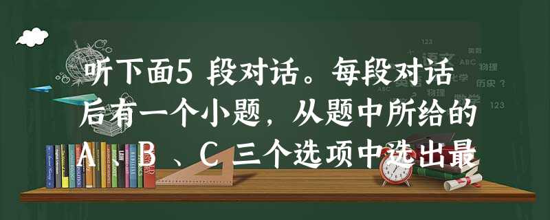 听下面5段对话。每段对话后有一个小题,从题中所给的A、B、C三个选项中选出最佳选项,并标在试卷的相应位置。听完每段对话后,你都有10秒钟的时间来回答 听下面5段对话。每段对话后有一个小题,从题中所给的A、B、C三个选项中选出最佳选项,并标在试卷的相应位置。听完每段对话后,你都有10秒钟的时间来回答