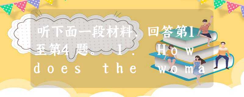 听下面一段材料,回答第1至第4题。 1. How does the woman feel at the beginning of the conver 听下面一段材料,回答第1至第4题。 1. How does the woman feel at the beginning of the conver