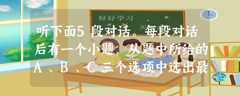听下面5段对话。每段对话后有一个小题,从题中所给的A、B、C三个选项中选出最佳选项,并标在试卷的相应位置。听完每段对话后,你都有10秒钟的时间来回答 听下面5段对话。每段对话后有一个小题,从题中所给的A、B、C三个选项中选出最佳选项,并标在试卷的相应位置。听完每段对话后,你都有10秒钟的时间来回答