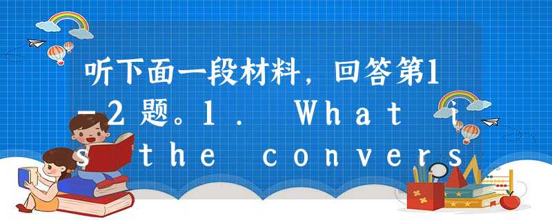 听下面一段材料,回答第1-2题。1. What is the conversation mainly about?A. Orderi 听下面一段材料,回答第1-2题。1. What is the conversation mainly about?A. Orderi