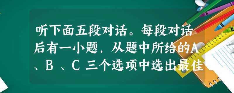 听下面五段对话。每段对话后有一小题,从题中所给的A、B、C三个选项中选出最佳选项,听完每段对话后,你都有10秒钟的时间来回答有关小题和阅读下一小题 听下面五段对话。每段对话后有一小题,从题中所给的A、B、C三个选项中选出最佳选项,听完每段对话后,你都有10秒钟的时间来回答有关小题和阅读下一小题