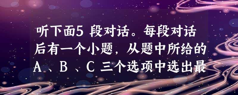 听下面5段对话。每段对话后有一个小题,从题中所给的A、B、C三个选项中选出最佳选项,并标在试卷的相应位置。听完每段对话后,你都有10秒钟的时间来回答 听下面5段对话。每段对话后有一个小题,从题中所给的A、B、C三个选项中选出最佳选项,并标在试卷的相应位置。听完每段对话后,你都有10秒钟的时间来回答