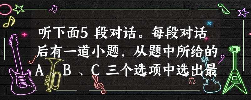 听下面5段对话。每段对话后有一道小题,从题中所给的A、B、C三个选项中选出最佳选项。听完每段对话后,你将有10秒钟的时间来回答有关小题和阅读下一小题 听下面5段对话。每段对话后有一道小题,从题中所给的A、B、C三个选项中选出最佳选项。听完每段对话后,你将有10秒钟的时间来回答有关小题和阅读下一小题