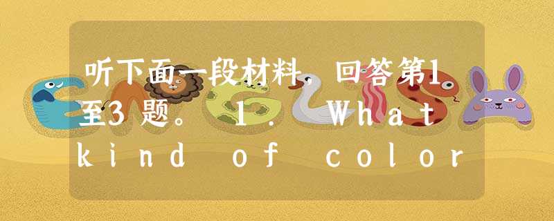 听下面一段材料,回答第1至3题。 1. What kind of color TV will the man want to buy? 听下面一段材料,回答第1至3题。 1. What kind of color TV will the man want to buy?