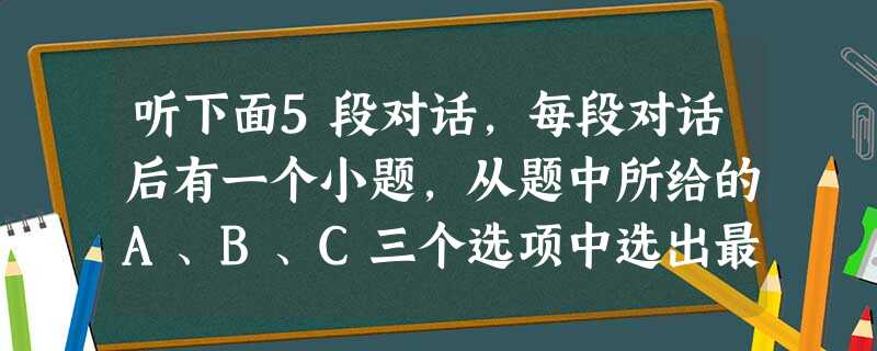 听下面5段对话,每段对话后有一个小题,从题中所给的A、B、C三个选项中选出最佳选项,并标在试卷的相应位置。听完每段对话后,你都有10秒钟的时间来回答 听下面5段对话,每段对话后有一个小题,从题中所给的A、B、C三个选项中选出最佳选项,并标在试卷的相应位置。听完每段对话后,你都有10秒钟的时间来回答