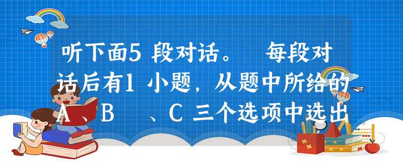 听下面5段对话。 每段对话后有1小题,从题中所给的A、B 、C三个选项中选出最佳选项, 并标在试卷的相应位置。 听完每段对话后, 你都有10秒钟的时间来回 听下面5段对话。 每段对话后有1小题,从题中所给的A、B 、C三个选项中选出最佳选项, 并标在试卷的相应位置。 听完每段对话后, 你都有10秒钟的时间来回