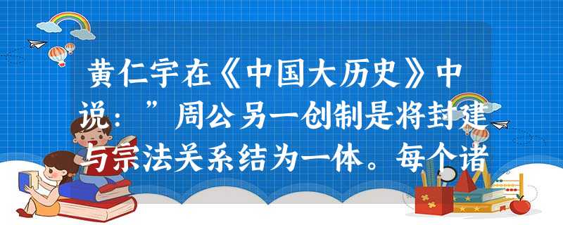 黄仁宇在《中国大历史》中说:”周公另一创制是将封建与宗法关系结为一体。每个诸侯的疆域内,必须有宗庙,它成为地区上神圣之殿宇,其始祖被全疆域大众供奉,保持着一种准 黄仁宇在《中国大历史》中说:”周公另一创制是将封建与宗法关系结为一体。每个诸侯的疆域内,必须有宗庙,它成为地区上神圣之殿宇,其始祖被全疆域大众供奉,保持着一种准