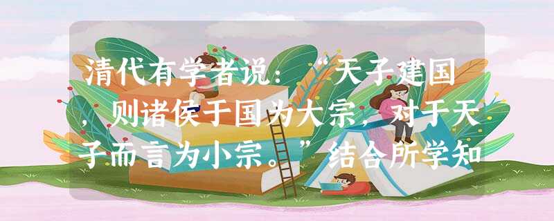 清代有学者说:“天子建国,则诸侯于国为大宗,对于天子而言为小宗。”结合所学知识判断,这一观点说明了:A.宗法制以分封制为基础B.清朝继续推行宗法制C.宗法制和分 清代有学者说:“天子建国,则诸侯于国为大宗,对于天子而言为小宗。”结合所学知识判断,这一观点说明了:A.宗法制以分封制为基础B.清朝继续推行宗法制C.宗法制和分