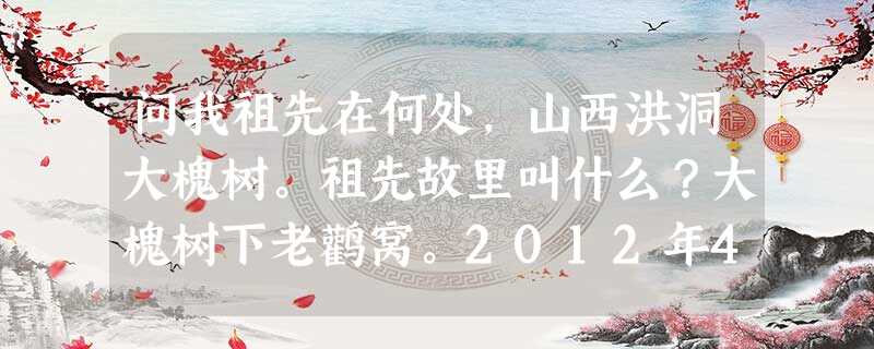 问我祖先在何处,山西洪洞大槐树。祖先故里叫什么?大槐树下老鹳窝。2012年4月4日,这首唱了600年的民谣再次在洪洞县寻根祭祖园祭祖堂前响起。与这一活动关联最密 问我祖先在何处,山西洪洞大槐树。祖先故里叫什么?大槐树下老鹳窝。2012年4月4日,这首唱了600年的民谣再次在洪洞县寻根祭祖园祭祖堂前响起。与这一活动关联最密