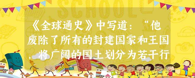 《全球通史》中写道:“他废除了所有的封建国家和王国,将广阔的国土划分为若干行政区,每一个行政区都配备一批由中央政府任命,并向中央负责的官员。”对此理解正确的是A 《全球通史》中写道:“他废除了所有的封建国家和王国,将广阔的国土划分为若干行政区,每一个行政区都配备一批由中央政府任命,并向中央负责的官员。”对此理解正确的是A