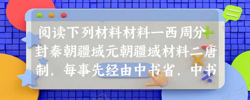阅读下列材料材料一西周分封秦朝疆域元朝疆域材料二唐制,每事先经由中书省,中书做定将上,得旨,再下中书。中书付门下。或有未当,则门下缴驳,又还中书又将上,得者再下 阅读下列材料材料一西周分封秦朝疆域元朝疆域材料二唐制,每事先经由中书省,中书做定将上,得旨,再下中书。中书付门下。或有未当,则门下缴驳,又还中书又将上,得者再下