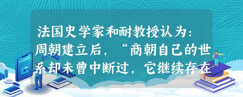 法国史学家和耐教授认为:周朝建立后,“商朝自己的世系却未曾中断过,它继续存在于河南西部的宋国,安阳王权的古老传统在那里保持下来了。”对此理解不正确的是( )A 法国史学家和耐教授认为:周朝建立后,“商朝自己的世系却未曾中断过,它继续存在于河南西部的宋国,安阳王权的古老传统在那里保持下来了。”对此理解不正确的是( )A