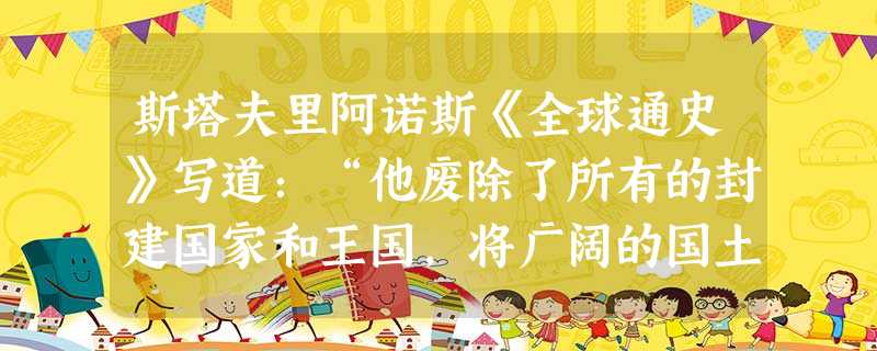 斯塔夫里阿诺斯《全球通史》写道:“他废除了所有的封建国家和王国,将广阔的国土划分为若干行政区,每一行政区都配备一批由中央政府任命,并向中央负责的官员。”文中涉及 斯塔夫里阿诺斯《全球通史》写道:“他废除了所有的封建国家和王国,将广阔的国土划分为若干行政区,每一行政区都配备一批由中央政府任命,并向中央负责的官员。”文中涉及