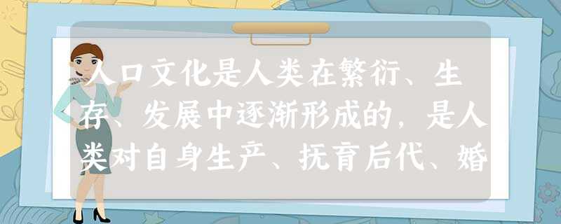 人口文化是人类在繁衍、生存、发展中逐渐形成的,是人类对自身生产、抚育后代、婚嫁丧娶、道德教育以及人的族类、群落、生存状况、生态环境及其发展规律的认识和 人口文化是人类在繁衍、生存、发展中逐渐形成的,是人类对自身生产、抚育后代、婚嫁丧娶、道德教育以及人的族类、群落、生存状况、生态环境及其发展规律的认识和