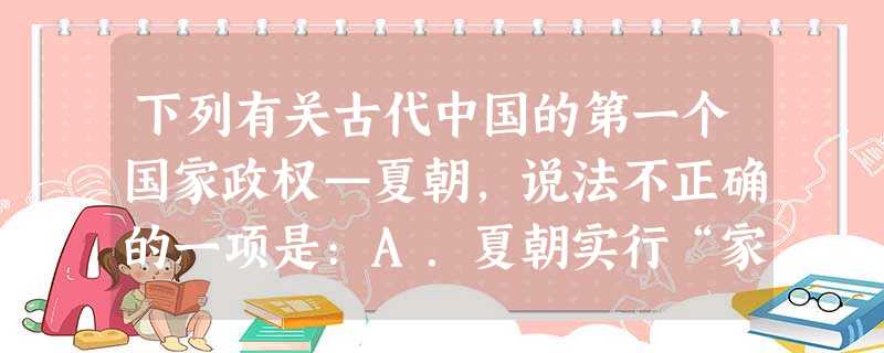 下列有关古代中国的第一个国家政权—夏朝,说法不正确的一项是:A.夏朝实行“家天下”的王位世袭制B.夏朝有凌驾于全社会之上的公共权力C.夏朝之前是三皇、五帝的传说 下列有关古代中国的第一个国家政权—夏朝,说法不正确的一项是:A.夏朝实行“家天下”的王位世袭制B.夏朝有凌驾于全社会之上的公共权力C.夏朝之前是三皇、五帝的传说