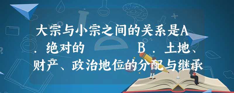 大宗与小宗之间的关系是A.绝对的 B.土地、财产、政治地位的分配与继承制度C.仅仅是家族等级关系 D.方国联盟的基础 大宗与小宗之间的关系是A.绝对的 B.土地、财产、政治地位的分配与继承制度C.仅仅是家族等级关系 D.方国联盟的基础