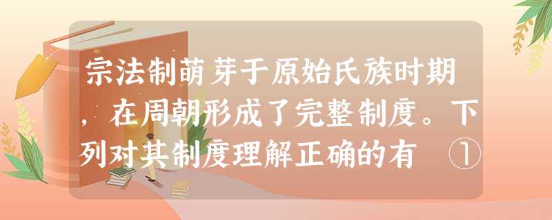 宗法制萌芽于原始氏族时期,在周朝形成了完整制度。下列对其制度理解正确的有 ①内容是严嫡庶之辨、明长幼之分②按照血统远近以分享权力的制度 ③力图避免权 宗法制萌芽于原始氏族时期,在周朝形成了完整制度。下列对其制度理解正确的有 ①内容是严嫡庶之辨、明长幼之分②按照血统远近以分享权力的制度 ③力图避免权