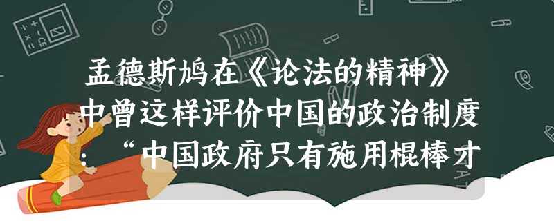 孟德斯鸠在《论法的精神》中曾这样评价中国的政治制度:“中国政府只有施用棍棒才能让人民做些事情,政府与其说是管理民政,毋宁说管理家政。”产生这一统治方 孟德斯鸠在《论法的精神》中曾这样评价中国的政治制度:“中国政府只有施用棍棒才能让人民做些事情,政府与其说是管理民政,毋宁说管理家政。”产生这一统治方