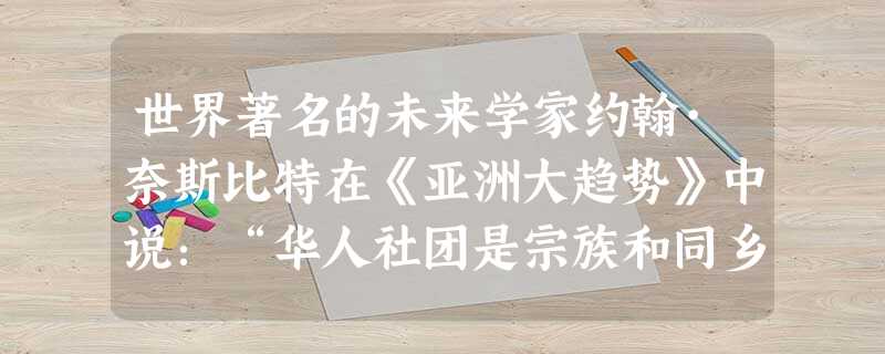 世界著名的未来学家约翰·奈斯比特在《亚洲大趋势》中说:“华人社团是宗族和同乡组成的公司和企业网,各企业之间层层连接,规模不断扩大,直 世界著名的未来学家约翰·奈斯比特在《亚洲大趋势》中说:“华人社团是宗族和同乡组成的公司和企业网,各企业之间层层连接,规模不断扩大,直