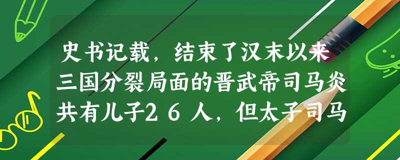 史书记载,结束了汉末以来三国分裂局面的晋武帝司马炎共有儿子26人,但太子司马衷却天生痴愚。晋武帝想要废太子,另择继承人,皇后劝说:“立嫡以长不以贤 史书记载,结束了汉末以来三国分裂局面的晋武帝司马炎共有儿子26人,但太子司马衷却天生痴愚。晋武帝想要废太子,另择继承人,皇后劝说:“立嫡以长不以贤