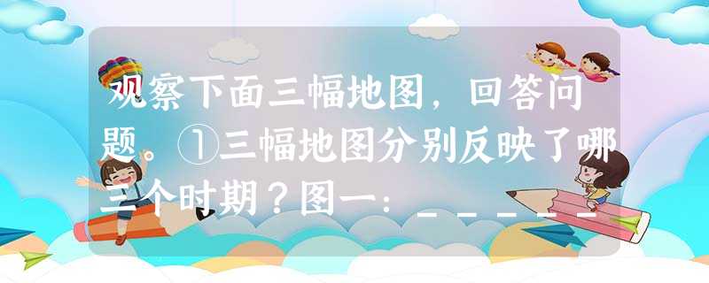 观察下面三幅地图,回答问题。①三幅地图分别反映了哪三个时期?图一:_____________ 观察下面三幅地图,回答问题。①三幅地图分别反映了哪三个时期?图一:_____________