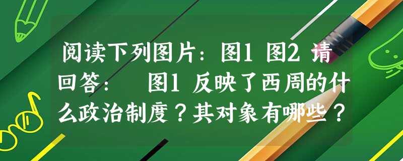 阅读下列图片:图1图2请回答: 图1反映了西周的什么政治制度?其对象有哪些?_____ 阅读下列图片:图1图2请回答: 图1反映了西周的什么政治制度?其对象有哪些?_____